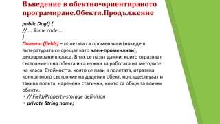 Въведение в обектно-ориентираното
програмиране.Обекти.Продължение
public Dog() {
// ... Some code ...
}
Полета (fields) – полетата са променливи (някъде в
литературата се срещат като член-променливи),
декларирани в класа. В тях се пазят данни, които отразяват
състоянието на обекта и са нужни за работата на методите
на класа. Стойността, която се пази в полетата, отразява
конкретното състояние на дадения обект, но съществуват и
такива полета, наречени статични, които са общи за всички
обекти.
▸// Field/Property-storage definition
▸private String name;
 