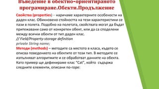 Въведение в обектно-ориентираното
програмиране.Обекти.Продължение
Свойства (properties) – наричаме характерните особености на
даден клас. Обикновено стойността на тези характеристики се
пази в полета. Подобно на полетата, свойствата могат да бъдат
притежавани само от конкретен обект, или да са споделени
между всички обекти от тип даден клас.
// Field/Property-storage definition
private String name;
Методи (methods) – методите са мястото в класа, където се
описва поведението на обектите от този тип. В методите се
изпълняват алгоритмите и се обработват данните на обекта.
Като пример ще дефинираме клас “Cat”, който съдържа
следните елементи, описани по-горе:
 