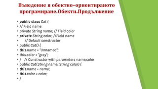 Въведение в обектно-ориентираното
програмиране.Обекти.Продължение
▸public class Cat {
▸// Field name
▸private String name; // Field color
▸private String color; //Field name
▸ // Default constructor
▸public Cat() {
▸this.name = "Unnamed";
▸this.color = "gray";
▸} // Constructor with parameters name,color
▸public Cat(String name, String color) {
▸this.name = name;
▸this.color = color;
▸}
 