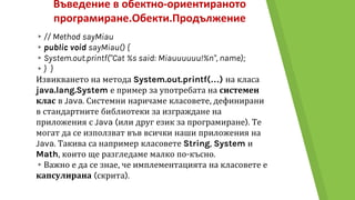 Въведение в обектно-ориентираното
програмиране.Обекти.Продължение
▸// Method sayMiau
▸public void sayMiau() {
▸System.out.printf("Cat %s said: Miauuuuuu!%n", name);
▸} }
Извикването на метода System.out.printf(…) на класа
java.lang.System е пример за употребата на системен
клас в Java. Системни наричаме класовете, дефинирани
в стандартните библиотеки за изграждане на
приложения с Java (или друг език за програмиране). Те
могат да се използват във всички наши приложения на
Java. Такива са например класовете String, System и
Math, които ще разгледаме малко по-късно.
▸Важно е да се знае, че имплементацията на класовете е
капсулирана (скрита).
 