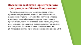 Въведение в обектно-ориентираното
програмиране.Обекти.Продължение
▸При използването на методите на даден клас от
приложния програмист, тяхната имплементация е
независима от употребата им. При системни класове
имплементация обикновено дори не е достъпна за
програмиста, който ги използва. Това е така, защото за
програмиста е от значение какво правят методите, а не
как го правят. По този начин се създават нива на
абстракция, което е един от основните принципи в ООП.
 