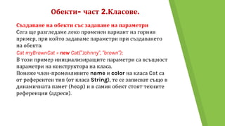 Обекти- част 2.Класове.
Създаване на обекти със задаване на параметри
Сега ще разгледаме леко променен вариант на горния
пример, при който задаваме параметри при създаването
на обекта:
Cat myBrownCat = new Cat("Johnny", "brown");
В този пример инициализиращите параметри са всъщност
параметри на конструктора на класа.
Понеже член-променливите name и color на класа Cat са
от референтен тип (от класа String), те се записват също в
динамичната памет (heap) и в самия обект стоят техните
референции (адреси).
 