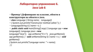 Лабораторно упражнение 6.
Java Lab 6
▸Пример 1.Дефиниране на класове, обекти и
конструктори на обекти в Java.
▸class Language { String name; Language()
▸{ System.out.println("Constructor method called."); }
▸Language(String t) { name = t; }
▸ public static void main(String[] args) { Language cpp = new
Language(); Language java = new
Language("Java"); cpp.setName("C++"); java.getName();
cpp.getName(); } void setName(String t) { name = t; } void
getName()
{ System.out.println("Language name: " + name);
} }
 