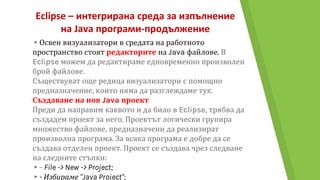 Eclipse – интегрирана среда за изпълнение
на Java програми-продължение
▸Освен визуализатори в средата на работното
пространство стоят редакторите на Java файлове. В
Eclipse можем да редактираме едновременно произволен
брой файлове.
Съществуват още редица визуализатори с помощно
предназначение, които няма да разглеждаме тук.
Създаване на нов Java проект
Преди да направим каквото и да било в Eclipse, трябва да
създадем проект за него. Проектът логически групира
множество файлове, предназначени да реализират
произволна програма. За всяка програма е добре да се
създава отделен проект. Проект се създава чрез следване
на следните стъпки:
▸- File -> New -> Project;
▸- Избираме "Java Project";
 