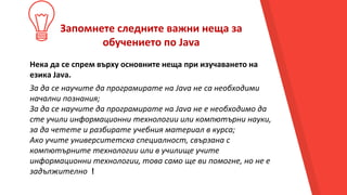 Запомнете следните важни неща за
обучението по Java
Нека да се спрем върху основните неща при изучаването на
езика Java.
За да се научите да програмирате на Java не са необходими
начални познания;
За да се научите да програмирате на Java не е необходимо да
сте учили информационни технологии или компютърни науки,
за да четете и разбирате учебния материал в курса;
Ако учите университетска специалност, свързана с
компютърните технологии или в училище учите
информационни технологии, това само ще ви помогне, но не е
задължително !
 