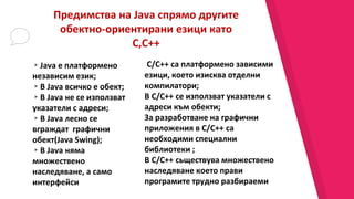 Предимства на Java спрямо другите
обектно-ориентирани езици като
C,C++
C/C++ са платформено зависими
езици, което изисква отделни
компилатори;
В C/C++ се използват указатели с
адреси към обекти;
За разработване на графични
приложения в C/C++ са
необходими специални
библиотеки ;
В C/C++ сьществува множествено
наследяване което прави
програмите трудно разбираеми
▸Java е платформено
независим език;
▸В Java всичко е обект;
▸В Java не се използват
указатели с адреси;
▸В Java лесно се
вграждат графични
обект(Java Swing);
▸В Java няма
множествено
наследяване, а само
интерфейси
 