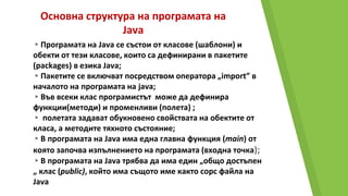 Основна структура на програмата на
Java
▸Програмата на Java се състои от класове (шаблони) и
обекти от тези класове, които са дефинирани в пакетите
(packages) в езика Java;
▸Пакетите се включват посредством оператора „import” в
началото на програмата на java;
▸Във всеки клас програмистът може да дефинира
функции(методи) и променливи (полета) ;
▸ полетата задават обукновено свойствата на обектите от
класа, а методите тяхното състояние;
▸В програмата на Java има една главна функция (main) от
която започва изпълнението на програмата (входна точка);
▸В програмата на Java трябва да има един „общо достъпен
„ клас (public), който има същото име както сорс файла на
Java
 