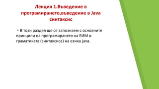 Лекция 1.Въведение в
програмирането,въведение в Java
синтаксис
▸В този раздел ще се запознаем с основните
принципи на програмирането на ЕИМ и
граматиката (синтаксиса) на езика java.
 