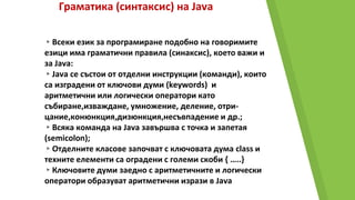 Граматика (синтаксис) на Java
▸Всеки език за програмиране подобно на говоримите
езици има граматични правила (синаксис), което важи и
за Java:
▸Java се състои от отделни инструкции (команди), които
са изградени от ключови думи (keywords) и
аритметични или логически оператори като
събиране,изваждане, умножение, деление, отри-
цание,конюнкция,дизюнкция,несъвпадение и др.;
▸Всяка команда на Java завършва с точка и запетая
(semicolon);
▸Отделните класове започват с ключовата дума class и
техните елементи са оградени с големи скоби { …..}
▸Ключовите думи заедно с аритметичните и логически
оператори образуват аритметични изрази в Java
 