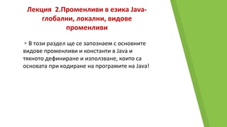 Лекция 2.Променливи в езика Java-
глобални, локални, видове
променливи
▸В този раздел ще се запознаем с основните
видове променливи и константи в Java и
тяхното дефиниране и използване, които са
основата при кодиране на програмите на Java!
 