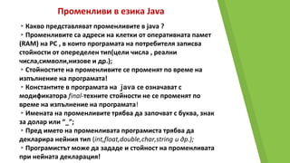 Променливи в езика Java
▸Какво представляват променливите в java ?
▸Променливите са адреси на клетки от оперативната памет
(RАМ) на PC , в които програмата на потребителя записва
стойности от опеределен тип(цели числа , реални
числа,символи,низове и др.);
▸Стойностите на променливите се променят по време на
изпълнение на програмата!
▸Константите в програмата на java се означават с
модификатора final-техните стойности не се променят по
време на изпълнение на програмата!
▸Имената на променливите трябва да започват с буква, знак
за долар или “_”;
▸Пред името на променливата програмиста трябва да
декларира нейния тип (int,float,double,char,string и др.);
▸Програмистът може да зададе и стойност на променливата
при нейната декларация!
 