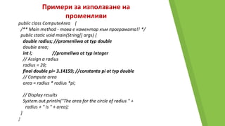 Примери за използване на
променливи
public class ComputeArea {
/** Main method - това е коментар към програмата!! */
public static void main(String[] args) {
double radius; //promenliwa ot typ double
double area;
int i; //promeliwa ot typ integer
// Assign a radius
radius = 20;
final double pi= 3.14159; //constanta pi ot typ double
// Compute area
area = radius * radius *pi;
// Display results
System.out.println("The area for the circle of radius " +
radius + " is " + area);
}
}
 