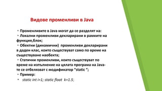 Видове променливи в Java
▸Променливите в Java могат да се разделят на:
▸Локални променливи декларирани в рамките на
функция,блок;
▸Обектни (динамични) променливи декларирани
в даден клас, които съществуват само по време на
съществуване наобекта;
▸Статични променливи, които съществуват по
време на изпълнение на цялата програма на Java-
те се отбелязват с модификатор “static “;
▸Пример:
▸ static int i=1; static float k=1.5;
 