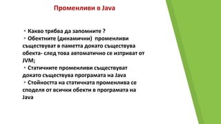 Променливи в Java
▸Какво трябва да запомните ?
▸Обектните (динамични) променливи
съществуват в паметта докато съществува
обекта- след това автоматично се изтриват от
JVM;
▸Статичните променливи съществуват
докато съществува програмата на Java
▸Стойността на статичната променлива се
споделя от всички обекти в програмата на
Java
 