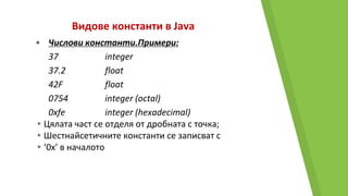 Видове константи в Java
• Числови константи.Примери:
37 integer
37.2 float
42F float
0754 integer (octal)
0xfe integer (hexadecimal)
▸Цялата част се отделя от дробната с точка;
▸Шестнайсетичните константи се записват с
▸‘0x’ в началото
 