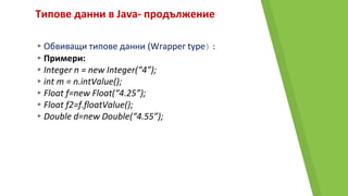 Типове данни в Java- продължение
▸Обвиващи типове данни (Wrapper type):
▸Примери:
▸Integer n = new Integer(“4”);
▸int m = n.intValue();
▸Float f=new Float(“4.25”);
▸Float f2=f.floatValue();
▸Double d=new Double(“4.55”);
 