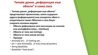 Типове данни „референции към
обекти“ в езика Java
▸Типове данни „референции към обекти“
представляват променливи, които съдържат
адреса (референцията) към конкретен обект в
оперативната памет.Обектите в Java биват
следните основни видове:
• Обекти дефинирани като инстанции на класове
или интерфейси (class , interface);
• Обекти от типа низ (string);
• Обекти от типа масив (array);
• Пример:
▸Animal[] arr; // nothing yet …
▸arr = new Animal[4]; // only array of pointers
▸String Booktitle;
▸Booktitle=“Java book”;
 