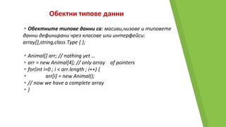 Обектни типове данни
▸Обектните типове данни са: масиви,низове и типовете
данни дефинирани чрез класове или интерфейси:
array[],string,class Type { };
▸Animal[] arr; // nothing yet …
▸arr = new Animal[4]; // only array of pointers
▸for(int i=0 ; i < arr.length ; i++) {
▸ arr[i] = new Animal();
▸// now we have a complete array
▸}
 