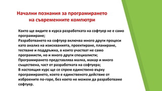 Начални познания за програмирането
на съвременните компютри
Както ще видите в курса разработката на софтуер не е само
програмиране;
Разработването на софтуер включва много други процеси
като анализ на изискванията, проектиране, планиране,
тестване и поддръжка, в които участват не само
програмисти, но и много други специалисти;
Програмирането представлява малка, макар и много
съществена, част от разработката на софтуера;
В настоящия курс ще се спрем единствено върху
програмирането, което е единственото действие от
изброените по-горе, без което не можем да разработваме
софтуер.
 