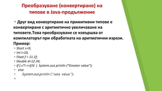 Преобразуване (конвертиране) на
типове в Java-продължение
▸Друг вид конвертиране на примитивни типове е
конвертиране с аритметично увеличаване на
типовете.Това преобразуване се извършва от
компилаторът при обработката на аритметични изрази.
Пример:
▸Short s=9;
▸Int i=10;
▸Float f = 11.1f;
▸Double d=12.34;
▸If (-s*I >=f/d ) System.out.println (“Greater value”);
▸ else
▸ System.out.println (“Less value”);
▸
 