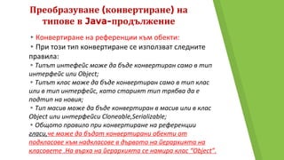 Преобразуване (конвертиране) на
типове в Java-продължение
▸Конвертиране на референции към обекти:
▸При този тип конвертиране се използват следните
правила:
▸Типът интефейс може да бъде конвертиран само в тип
интерфейс или Object;
▸Типът клас може да бъде конвертиран само в тип клас
или в тип интерфейс, като старият тип трябва да е
подтип на новия;
▸Тип масив може да бъде конвертиран в масив или в клас
Object или интерфейси Cloneable,Serializable;
▸Общото правило при конвертиране на референции
гласи,че може да бъдат конвертирани обекти от
подкласове към надкласове в дървото на йерархията на
класовете .На върха на йерархията се намира клас “Object”.
 