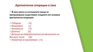 Аритметични операции в Java
▸В Java както и в останалите езици за
програмиране съществуват следните пет основни
аритметични операции:
▸Събиране (+);
▸Изваждане (-);
▸Умножение (*);
▸Деление (/);
▸Деление по модул(остатъка от делението на
две цели числа (%);
▸Оператор за присвояване : (=);
 