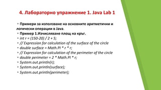 4. Лабораторно упражнение 1. Java Lab 1
▸Примери за използване на основните аритметични и
логически операции в Java.
▸Пример 1.Изчисляване площ на кръг.
▸int r = (150-20) / 2 + 5;
▸// Expression for calculation of the surface of the circle
▸double surface = Math.PI * r * r;
▸// Expression for calculation of the perimeter of the circle
▸double perimeter = 2 * Math.PI * r;
▸System.out.println(r);
▸System.out.println(surface);
▸System.out.println(perimeter);
 