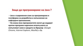 Защо да програмираме на Java ?
▸Java e съвременен език за програмиране и
платформа за разработка и изпълнение на
софтуерни приложения;
▸На езика Java програмистите могат да кодират
кратки програми наречени аплети,които се
изпълняват само в средата на браузер (Google
Chromе, Internet Explorer, Mozilla) и др.
 