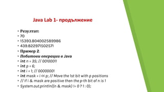Java Lab 1- продължение
▸Резултат:
▸70
▸15393.804002589986
▸439.822971502571
▸Пример 2.
▸Побитови операции в Java
▸int n = 35; // 00100011
▸int p = 6;
▸int i = 1; // 00000001
▸int mask = i << p; // Move the 1st bit with p positions
▸// If i & mask are positive then the p-th bit of n is 1
▸System.out.println((n & mask) != 0 ? 1 : 0);
 