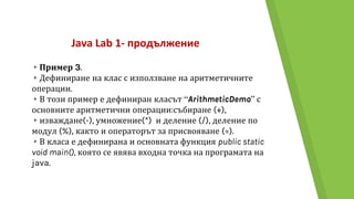 Java Lab 1- продължение
▸Пример 3.
▸Дефиниране на клас с използване на аритметичните
операции.
▸В този пример е дефиниран класът “ArithmeticDemo” с
основните аритметични операции:събиране (+),
▸изваждане(-), умножение(*) и деление (/), деление по
модул (%), както и операторът за присвояване (=).
▸В класа е дефинирана и основната функция public static
void main(), която се явява входна точка на програмата на
java.
 