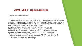 Java Lab 1- продължение
▸class ArithmeticDemo
▸ {
▸ public static void main (String[] args) { int result = 1 + 2; // result
is now 3 System.out.println("1 + 2 = " + result); int original_result =
result; result = result - 1; // result is now 2
System.out.println(original_result + " - 1 = " + result);
original_result = result; result = result * 2; // result is now 4
System.out.println(original_result + " * 2 = " + result); o
▸riginal_result = result; result = result / 2; // result is now 2
▸//source code on the next page
 
