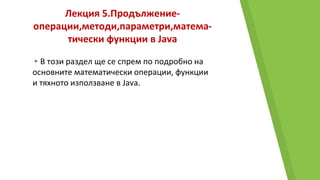 Лекция 5.Продължение-
операции,методи,параметри,матема-
тически функции в Java
▸В този раздел ще се спрем по подробно на
основните математически операции, функции
и тяхното използване в Java.
 