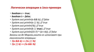 Логически операции в Java-примери
▸boolean a = true;
▸boolean b = false;
▸System.out.println(a && b); // false
▸System.out.println(a || b); // true
▸System.out.println(!b); // true
▸System.out.println(b || true); // true
▸System.out.println((5>7) ^ (a==b)); // false
Закони на де Морган,които се използват при
логическите операции:
▸!(a && b) == (!a || !b)
▸!(a || b) == (!a && !b)
 