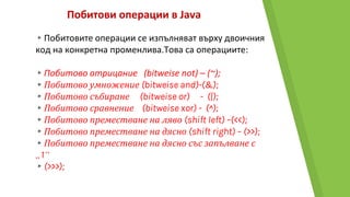 Побитови операции в Java
▸Побитовите операции се изпълняват върху двоичния
код на конкретна променлива.Това са операциите:
▸Побитово отрицание (bitweise not) – (~);
▸Побитово умножение (bitweise and)-(&);
▸Побитово събиране (bitweise or) - (|);
▸Побитово сравнение (bitweise xor) - (^);
▸Побитово преместване на ляво (shift left) –(<<);
▸Побитово преместване на дясно (shift right) – (>>);
▸Побитово преместване на дясно със запълване с
„1“
▸(>>>);
 