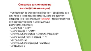 Оператор за слепване на
низове(конкатенация)
▸Операторът за слепване на низове (+) съединява два
или повече низа последователно, като ако другият
оператор не е низ(операция “tostring”) той автоматично
се преобразува в низ и може да бъде
разпечатан.Примери:
▸String first = "Star";
▸String second = "Craft";
▸System.out.println(first + second); // StarCraft
▸String output = first + second + " ";
▸int number = 2;
▸System.out.println(output + number);
▸// StarCraft 2
 