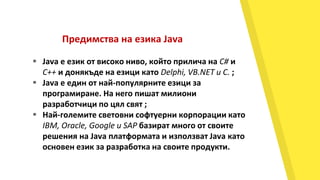 Предимства на езика Java
 Java е език от високо ниво, който прилича на C# и
C++ и донякъде на езици като Delphi, VB.NET и C. ;
 Java е един от най-популярните езици за
програмиране. На него пишат милиони
разработчици по цял свят ;
 Най-големите световни софтуерни корпорации като
IBM, Oracle, Google и SAP базират много от своите
решения на Java платформата и използват Java като
основен език за разработка на своите продукти.
 
