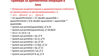 Примери за аритметични операции в
Java
▸Операции инкрементиране и декрементиране-стойността
на променливата се увеличава(намалява) с 1:
▸ x++; //x=x+1; y--; //y=y-1;
▸int squarePerimeter = 17; double squareSide =
squarePerimeter / 4.0; double squareArea = squareSide *
squareSide;
▸System.out.println(squareSide); // 4.25
▸System.out.println(squareArea); // 18.0625
▸int a = 5; int b = 4;
▸System.out.println(a + b); // 9
▸System.out.println(a + b++); // 9
▸System.out.println(a + b); // 10
▸System.out.println(a + (++b)); // 11
▸System.out.println(a + b); // 11
▸System.out.println(14 / a); // 2
▸System.out.println(14 % a); // 4
 