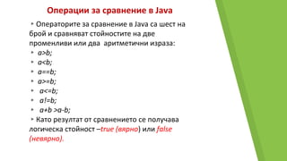 Операции за сравнение в Java
▸Операторите за сравнение в Java са шест на
брой и сравняват стойностите на две
променливи или два аритметични израза:
▸ a>b;
▸ a<b;
▸ a==b;
▸ a>=b;
▸ a<=b;
▸ a!=b;
▸ a+b >a-b;
▸Като резултат от сравнението се получава
логическа стойност –true (вярно) или false
(невярно).
 