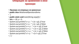 Операции за сравнение в Java-
примери
▸Примери за операции за сравнение:
▸public class RelationalOperatorsDemo
▸ {
▸public static void main(String args[]) {
▸int x = 10, y = 5;
▸System.out.println("x > y : " + (x > y)); // true
▸System.out.println("x < y : " + (x < y)); // false
▸System.out.println("x >= y : " + (x >= y)); // true
▸System.out.println("x <= y : " + (x <= y)); // false
▸System.out.println("x == y : " + (x == y)); // false
▸System.out.println("x != y : " + (x != y)); // true
▸} }
 