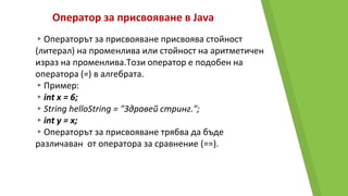 Оператор за присвояване в Java
▸Операторът за присвояване присвоява стойност
(литерал) на променлива или стойност на аритметичен
израз на променлива.Този оператор е подобен на
оператора (=) в алгебрата.
▸Пример:
▸int x = 6;
▸String helloString = "Здравей стринг.";
▸int y = x;
▸Операторът за присвояване трябва да бъде
различаван от оператора за сравнение (==).
 