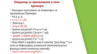 Оператор за присвояване в Java-
примери
▸Каскадно използване на операторът за
присвояване.Примери:
▸int x, y, z;
▸x = y = z = 25;
▸ float p,q,r;
▸ p=q=r=55.55;
▸System.out.println (“x=y=z=”+x);
▸System.out.println (“p=q=r=” +p);
▸ double z=Math.sqrt(x+y+z);
▸System.out.println (“z=“ + z);
▸Клас Math e вграден клас в пакета “java.lang.*” и в
него са дефинирани основните математически
функции като статични методи.
▸import static java.lang.Math.*;
 