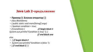 Java Lab 2-продължение
▸Пример 3. Блоков оператор { }
▸class BlockDemo
▸{ public static void main(String[] args)
▸{ boolean condition = true;
▸if (condition) { // begin block 1
System.out.println("Condition is true."); }
// end block one
else
▸ { // begin block 2
▸ System.out.println("Condition is false.");
▸} // end block 2 } }
 