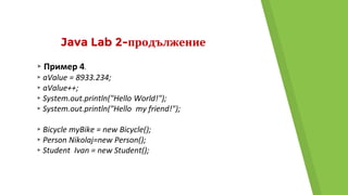 Java Lab 2-продължение
▸Пример 4.
▸aValue = 8933.234;
▸aValue++;
▸System.out.println("Hello World!");
▸System.out.println("Hello my friend!");
▸Bicycle myBike = new Bicycle();
▸Person Nikolaj=new Person();
▸Student Ivan = new Student();
 