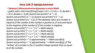 Java Lab 2-продължение
▸Пример 5.Математически функции в класа Math
▸public static void main(String[] args) { int i = 7; int j = -9; double x
= 72.3; double y = 0.34; System.out.println("i is " + i);
System.out.println("j is " + j); System.out.println("x is " + x);
System.out.println("y is " + y); // The absolute value of a number is
equal to // the number if the number is positive or // zero and equal
to the negative of the number // if the number is negative.
System.out.println("|" + i + "| is " + Math.abs(i));
System.out.println("|" + j + "| is " + Math.abs(j));
System.out.println("|" + x + "| is " + Math.abs(x));
System.out.println("|" + y + "| is " + Math.abs(y));
System.out.println(x + " is approximately " + Math.round(x));
System.out.println(y + " is approximately " + Math.round(y)); // The
"ceiling" of a number is the // smallest integer greater than or equal
to // the number.
 
