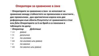Оператори за сравнение в Java
▸Операторите за сравнение в Java се използват за
сравнение между стойностите на променлива и константа ,
две променливи , два аритметични израза или две
референции към обекти.Резултатът от сравнението е true
или false.Операторите са 6 на брой и са показани в
таблицата по-долу:
▸Оператор Действие
▸== равно
▸!= различно
▸> по-голямо
▸>= по-голямо или равно
▸< по-малко
▸<= по-малко или равно
 