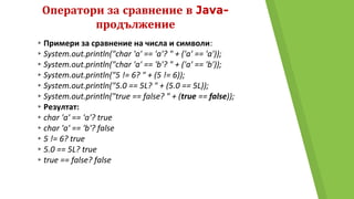 Оператори за сравнение в Java-
продължение
▸Примери за сравнение на числа и символи:
▸System.out.println("char 'a' == 'a'? " + ('a' == 'a'));
▸System.out.println("char 'a' == 'b'? " + ('a' == 'b'));
▸System.out.println("5 != 6? " + (5 != 6));
▸System.out.println("5.0 == 5L? " + (5.0 == 5L));
▸System.out.println("true == false? " + (true == false));
▸Резултат:
▸char 'a' == 'a'? true
▸char 'a' == 'b'? false
▸5 != 6? true
▸5.0 == 5L? true
▸true == false? false
 