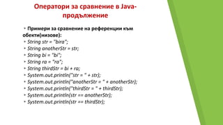 Оператори за сравнение в Java-
продължение
▸Примери за сравнение на референции към
обекти(низове):
▸String str = "bira";
▸String anotherStr = str;
▸String bi = "bi";
▸String ra = "ra";
▸String thirdStr = bi + ra;
▸System.out.println("str = " + str);
▸System.out.println("anotherStr = " + anotherStr);
▸System.out.println("thirdStr = " + thirdStr);
▸System.out.println(str == anotherStr);
▸System.out.println(str == thirdStr);
 
