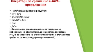 Оператори за сравнение в Java-
продължение
▸Получаваме следния резултат:
▸str = bira
▸anotherStr = bira
▸thirdStr = bira
▸true
▸false
▸От посочения пример следва, че за сравнение на
референции на обекти може да се използва оператора
(==),но за сравнение на стойности на обекти в случая низов
трябва да се използва друг оператор (equals).
 