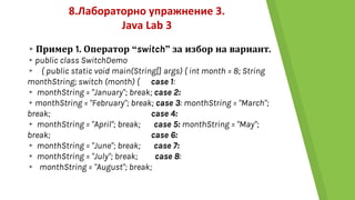 8.Лабораторно упражнение 3.
Java Lab 3
▸Пример 1. Оператор “switch” за избор на вариант.
▸public class SwitchDemo
▸ { public static void main(String[] args) { int month = 8; String
monthString; switch (month) { case 1:
▸ monthString = "January"; break; case 2:
▸monthString = "February"; break; case 3: monthString = "March";
break; case 4:
▸ monthString = "April"; break; case 5: monthString = "May";
break; case 6:
▸ monthString = "June"; break; case 7:
▸ monthString = "July"; break; case 8:
▸ monthString = "August"; break;
 