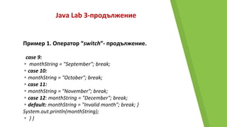 Java Lab 3-продължение
Пример 1. Оператор “switch”- продължение.
case 9:
▸ monthString = "September"; break;
▸case 10:
▸monthString = "October"; break;
▸case 11:
▸monthString = "November"; break;
▸case 12: monthString = "December"; break;
▸default: monthString = "Invalid month"; break; }
System.out.println(monthString);
▸ } }
 